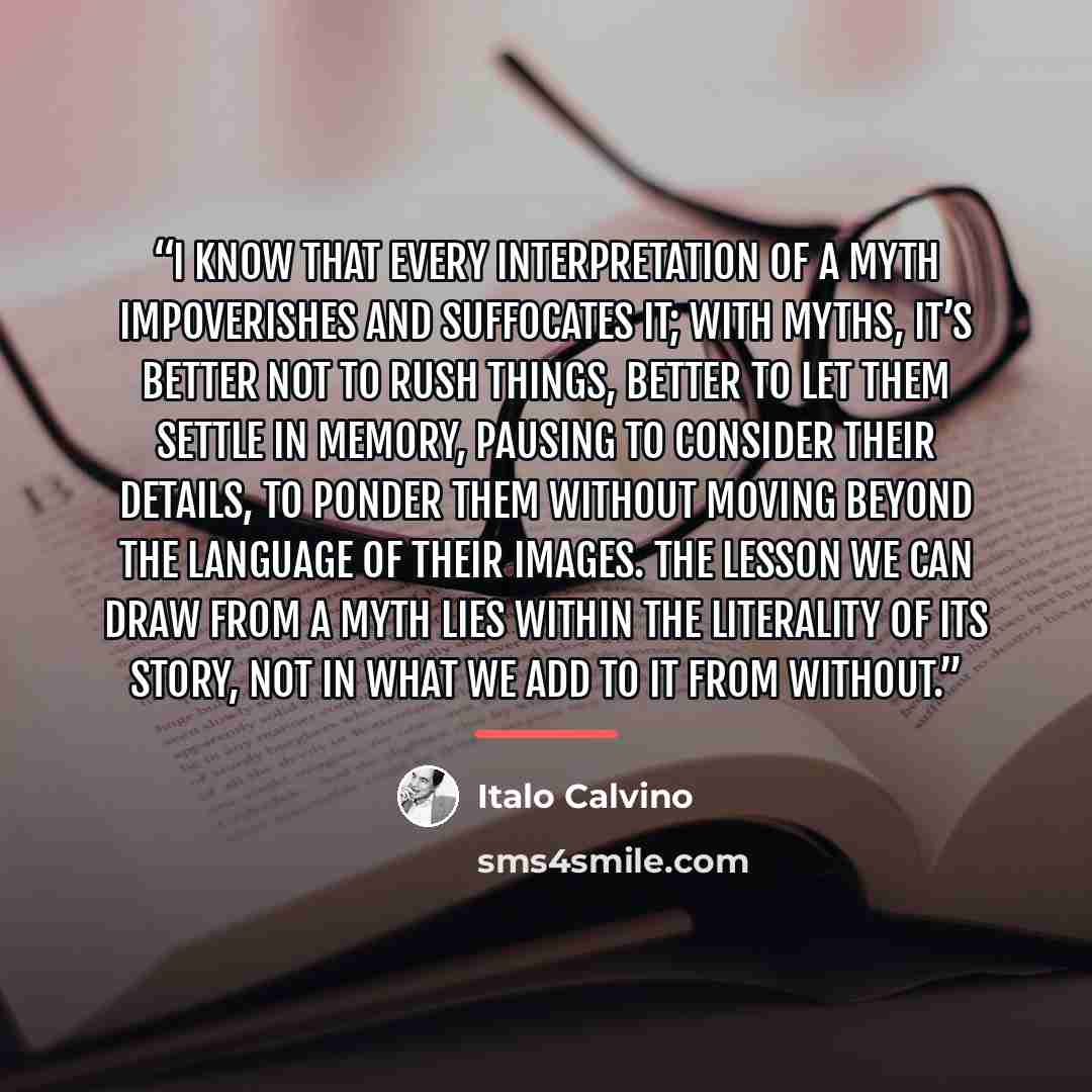 “I know that every interpretation of a myth impoverishes and suffocates it; with myths, it’s better not to rush things, better to let them settle in memory, pausing to consider their details, to ponder them without moving beyond the language of their images. The lesson we can draw from a myth lies…” quote by Italo Calvino