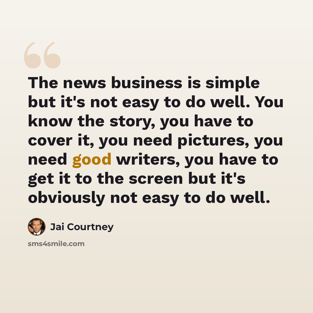 “The news business is simple but it's not easy to do well. You know the story, you have to cover it, you need pictures, you need good writers, you have to get it to the screen but it's obviously not easy to do well.” quote by Jai Courtney