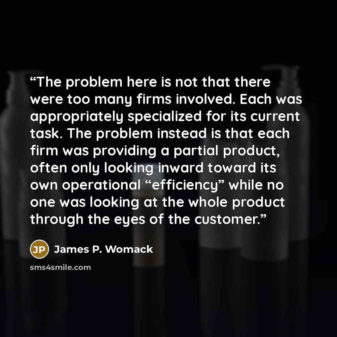 “The problem here is not that there were too many firms involved. Each was appropriately specialized for its current task. The problem instead is that each firm was providing a partial product, often only looking inward toward its own operational “efficiency” while no one was looking at the whole…” quote by James P. Womack