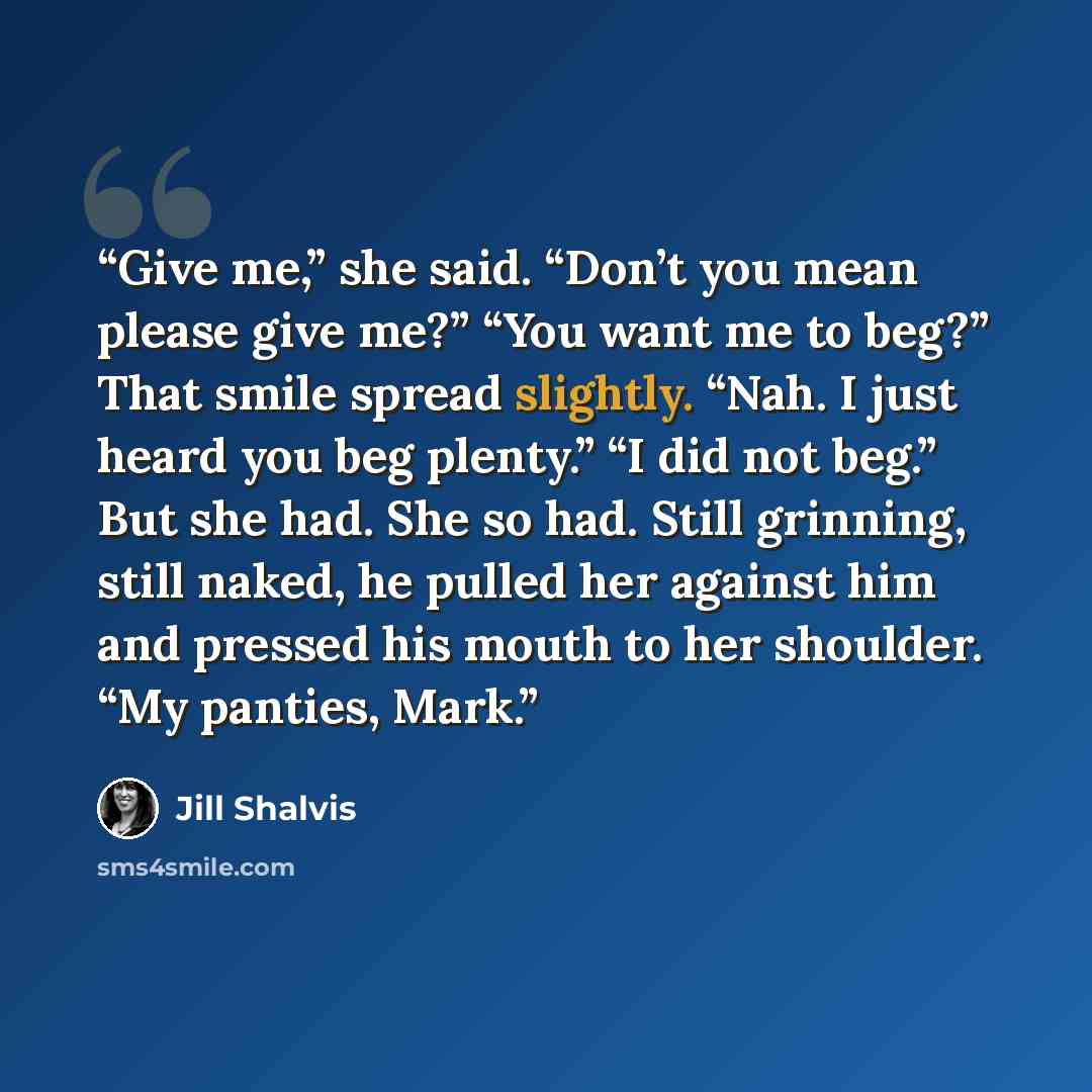 “Give me,” she said. “Don’t you mean please give me?” “You want me to beg?” That smile spread slightly. “Nah. I just heard you beg plenty.” “I did not beg.” But she had. She so had. Still grinning, still naked, he pulled her against him and pressed his mouth to her shoulder. “My panties, Mark.” quote by Jill Shalvis