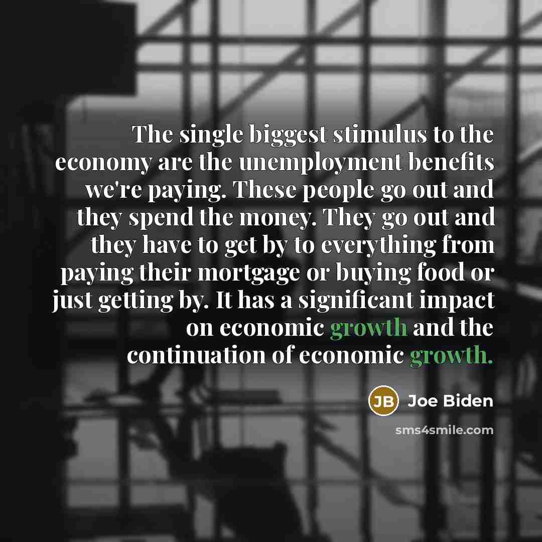 “The single biggest stimulus to the economy are the unemployment benefits we're paying. These people go out and they spend the money. They go out and they have to get by to everything from paying their mortgage or buying food or just getting by. It has a significant impact on economic growth and…” quote by Joe Biden