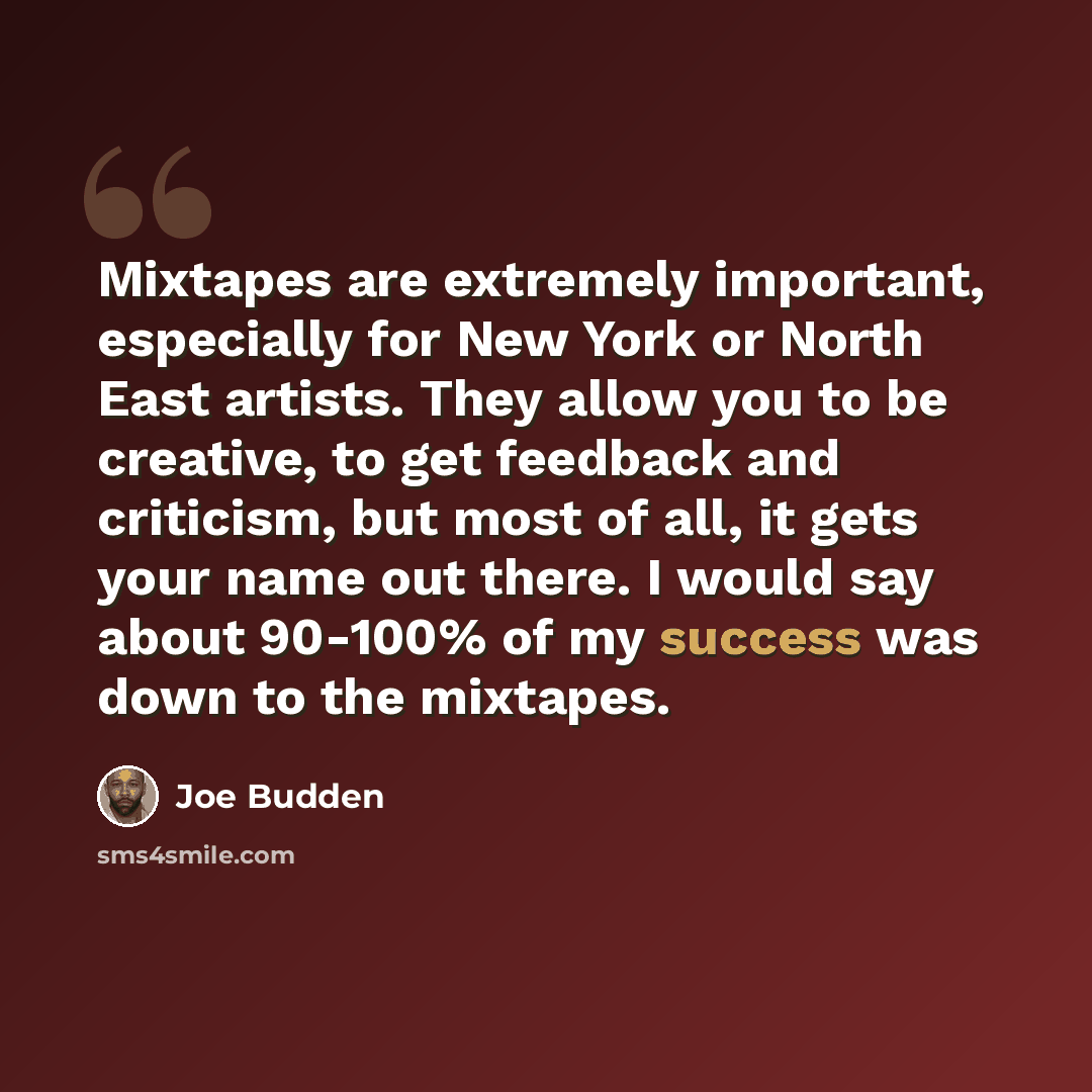 “Mixtapes are extremely important, especially for New York or North East artists. They allow you to be creative, to get feedback and criticism, but most of all, it gets your name out there. I would say about 90-100% of my success was down to the mixtapes.” quote by Joe Budden