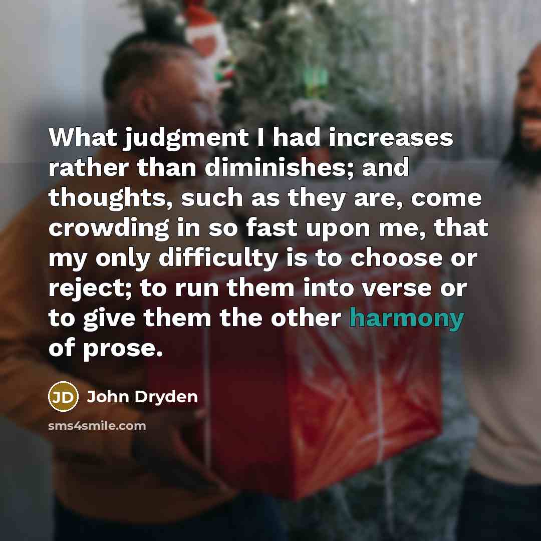 “What judgment I had increases rather than diminishes; and thoughts, such as they are, come crowding in so fast upon me, that my only difficulty is to choose or reject; to run them into verse or to give them the other harmony of prose.” quote by John Dryden