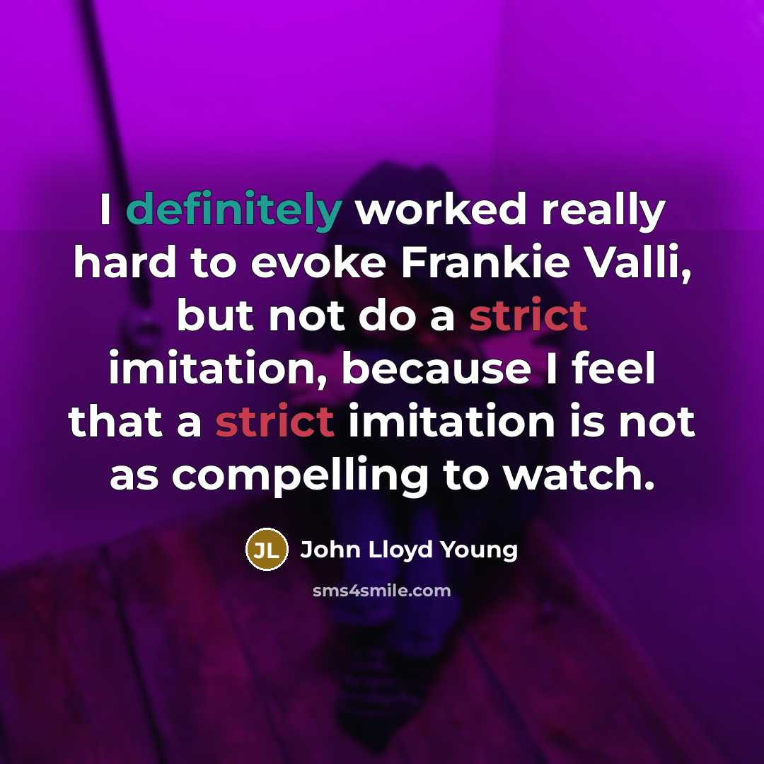 “I definitely worked really hard to evoke Frankie Valli, but not do a strict imitation, because I feel that a strict imitation is not as compelling to watch.” quote by John Lloyd Young