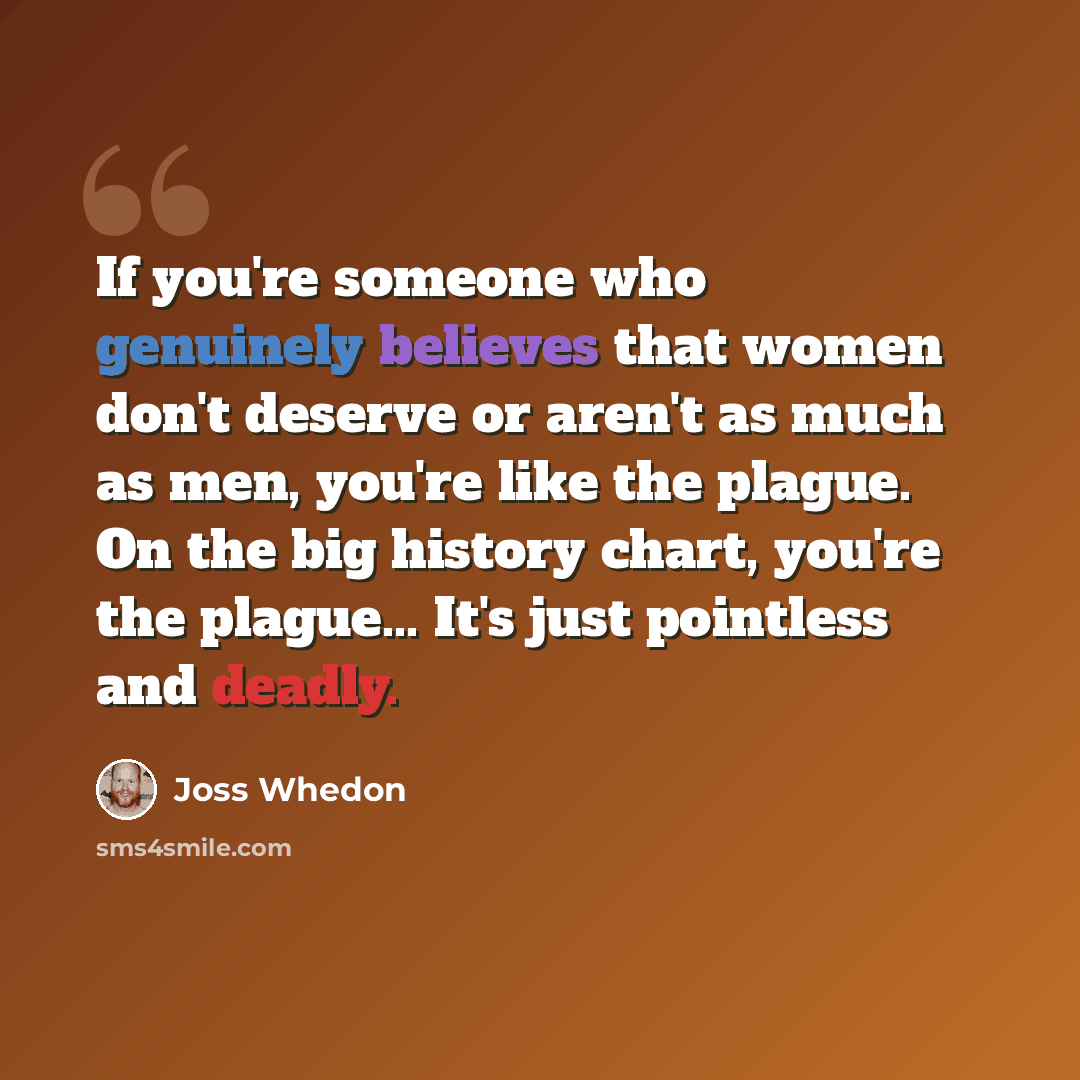 “If you're someone who genuinely believes that women don't deserve or aren't as much as men, you're like the plague. On the big history chart, you're the plague... It's just pointless and deadly.” quote by Joss Whedon