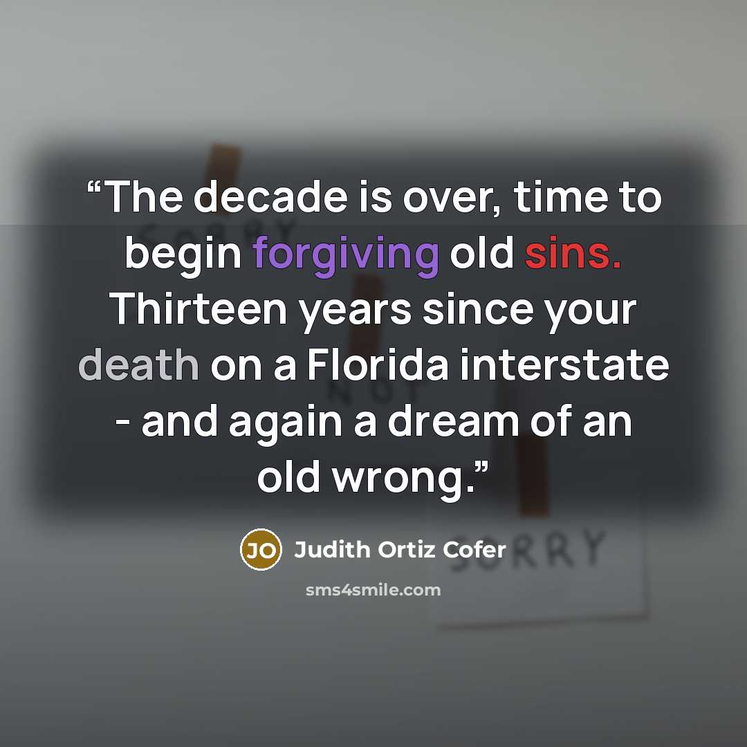 “The decade is over, time to begin forgiving old sins. Thirteen years since your death on a Florida interstate - and again a dream of an old wrong.” quote by Judith Ortiz Cofer