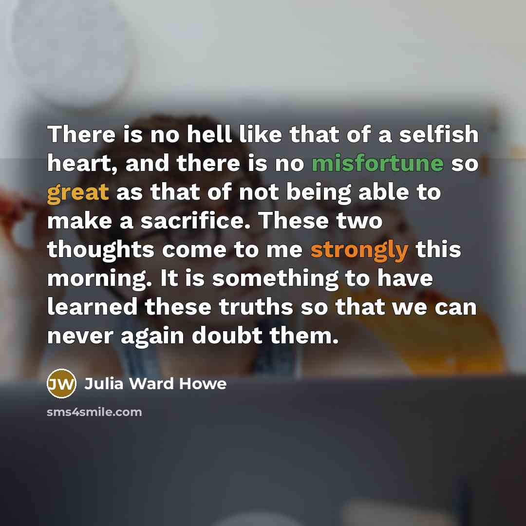 “There is no hell like that of a selfish heart, and there is no misfortune so great as that of not being able to make a sacrifice. These two thoughts come to me strongly this morning. It is something to have learned these truths so that we can never again doubt them.” quote by Julia Ward Howe