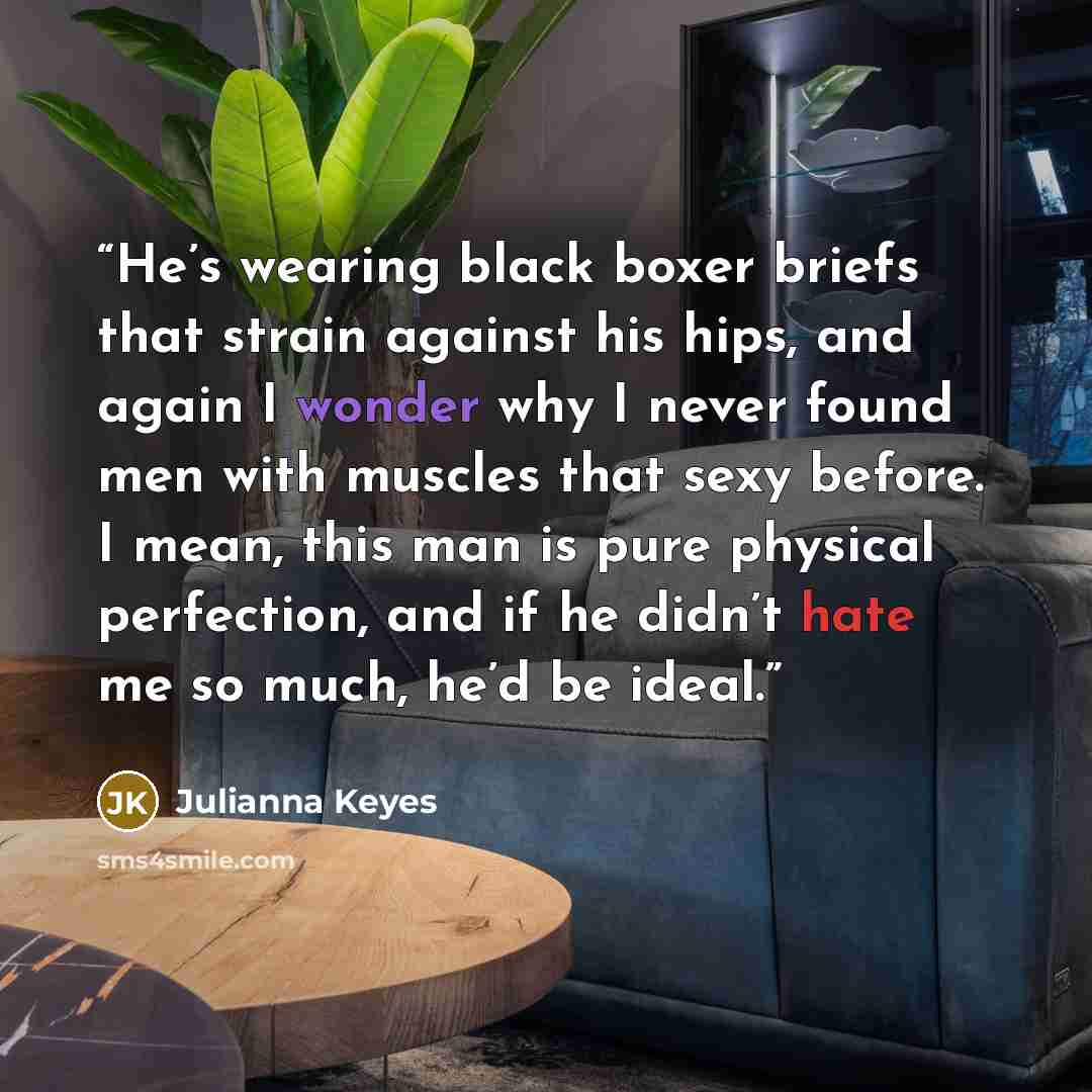 “He’s wearing black boxer briefs that strain against his hips, and again I wonder why I never found men with muscles that sexy before. I mean, this man is pure physical perfection, and if he didn’t hate me so much, he’d be ideal.” quote by Julianna Keyes