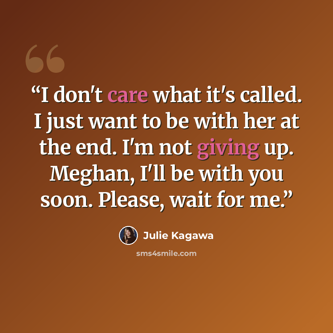 “I don't care what it's called. I just want to be with her at the end. I'm not giving up. Meghan, I'll be with you soon. Please, wait for me.” quote by Julie Kagawa