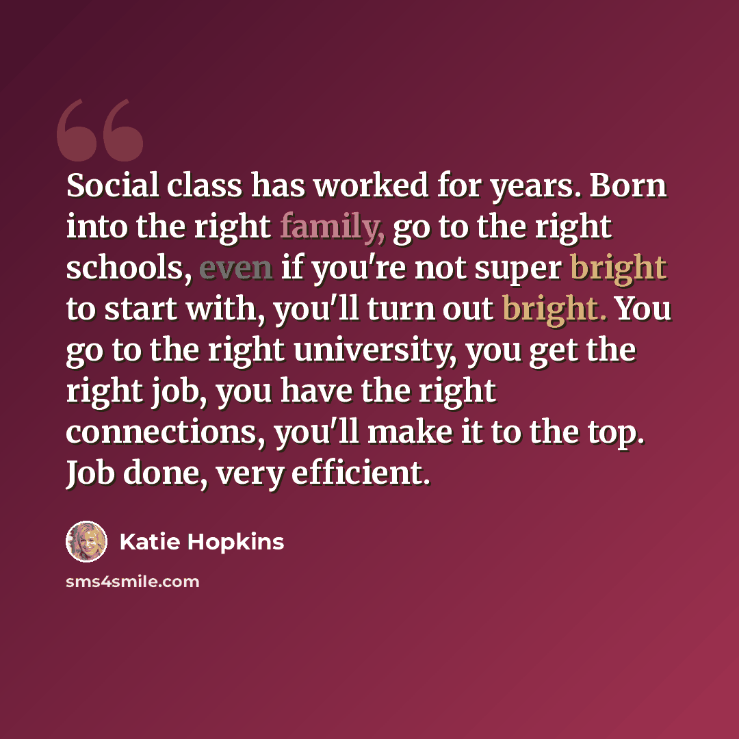“Social class has worked for years. Born into the right family, go to the right schools, even if you're not super bright to start with, you'll turn out bright. You go to the right university, you get the right job, you have the right connections, you'll make it to the top. Job done, very efficient.” quote by Katie Hopkins