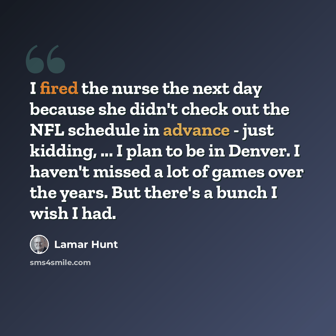 “I fired the nurse the next day because she didn't check out the NFL schedule in advance - just kidding, ... I plan to be in Denver. I haven't missed a lot of games over the years. But there's a bunch I wish I had.” quote by Lamar Hunt