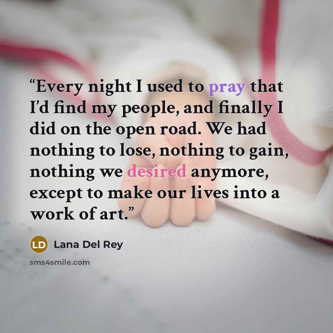 “Every night I used to pray that I’d find my people, and finally I did on the open road. We had nothing to lose, nothing to gain, nothing we desired anymore, except to make our lives into a work of art.” quote by Lana Del Rey