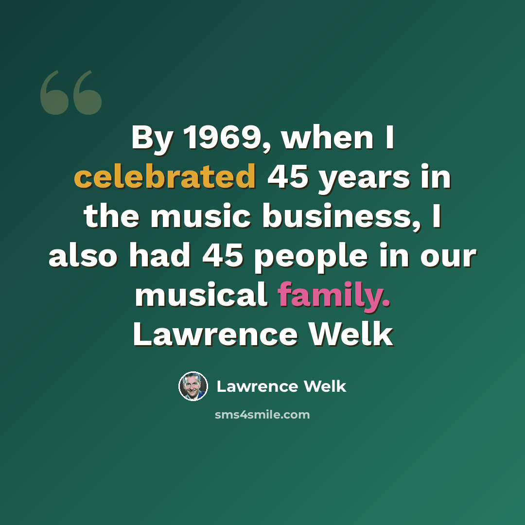 “By 1969, when I celebrated 45 years in the music business, I also had 45 people in our musical family. Lawrence Welk” quote by Lawrence Welk