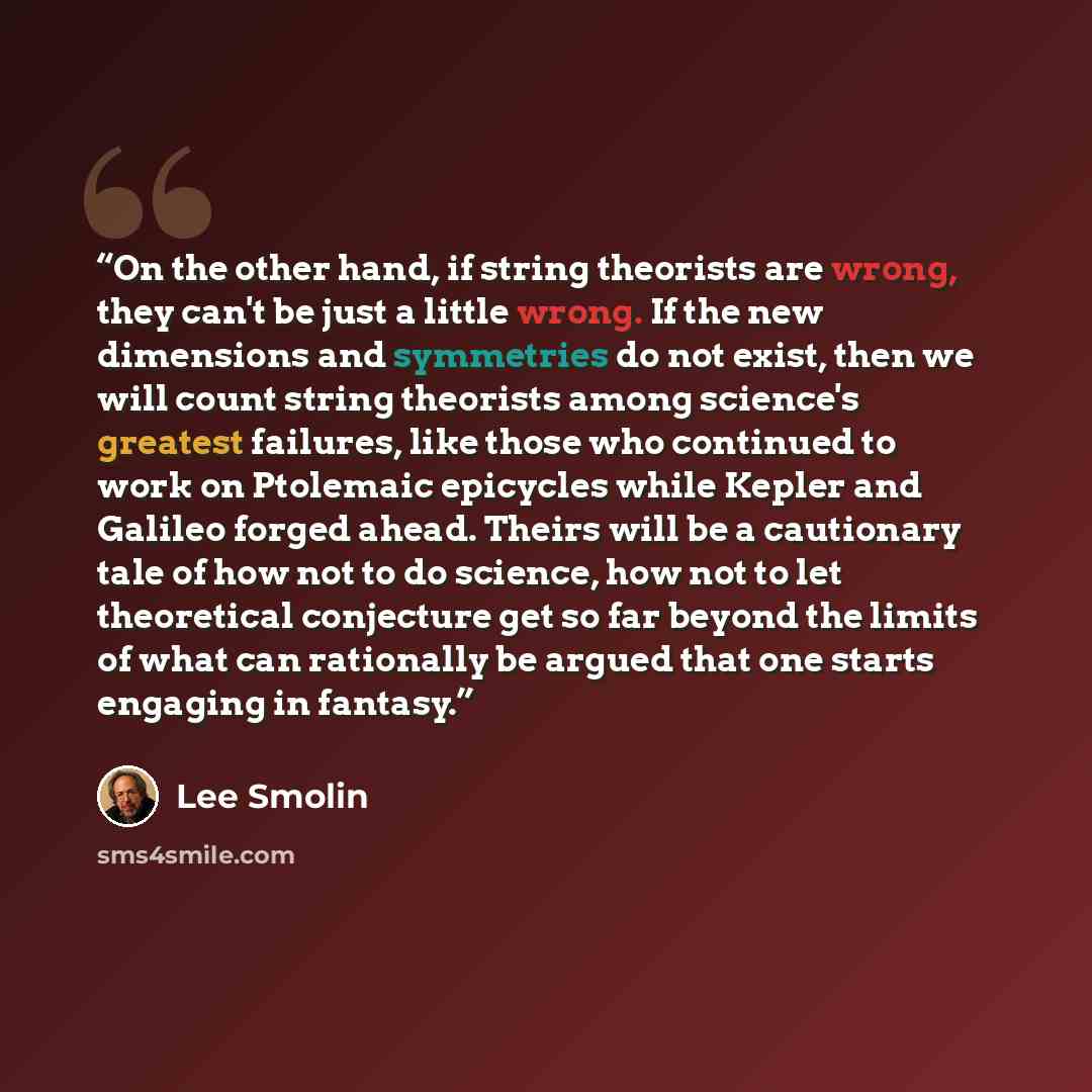 “On the other hand, if string theorists are wrong, they can't be just a little wrong. If the new dimensions and symmetries do not exist, then we will count string theorists among science's greatest failures, like those who continued to work on Ptolemaic epicycles while Kepler and Galileo forged…” quote by Lee Smolin