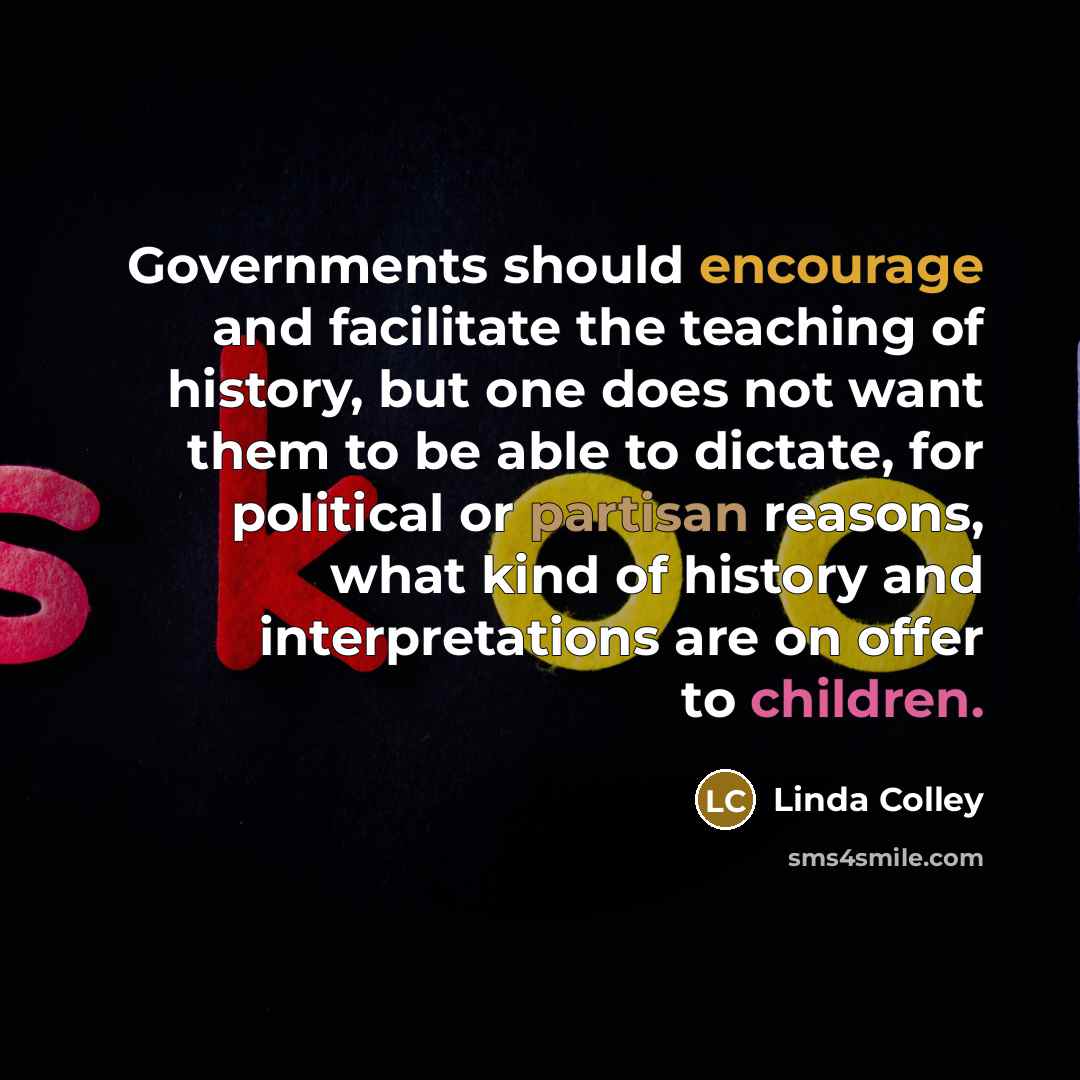 “Governments should encourage and facilitate the teaching of history, but one does not want them to be able to dictate, for political or partisan reasons, what kind of history and interpretations are on offer to children.” quote by Linda Colley