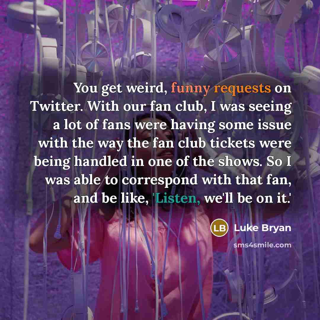 “You get weird, funny requests on Twitter. With our fan club, I was seeing a lot of fans were having some issue with the way the fan club tickets were being handled in one of the shows. So I was able to correspond with that fan, and be like, 'Listen, we'll be on it.'” quote by Luke Bryan