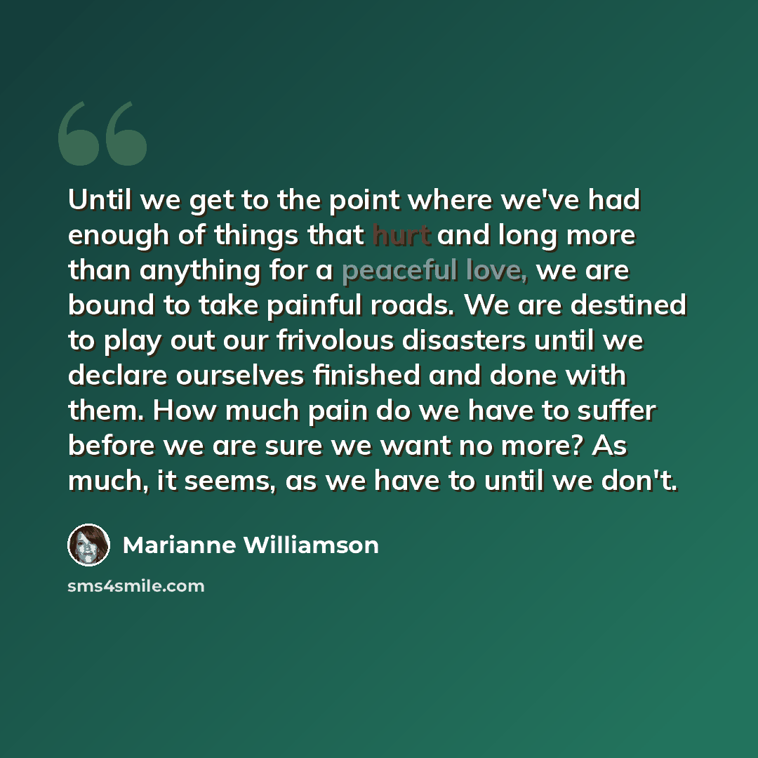 “Until we get to the point where we've had enough of things that hurt and long more than anything for a peaceful love, we are bound to take painful roads. We are destined to play out our frivolous disasters until we declare ourselves finished and done with them. How much pain do we have to suffer…” quote by Marianne Williamson
