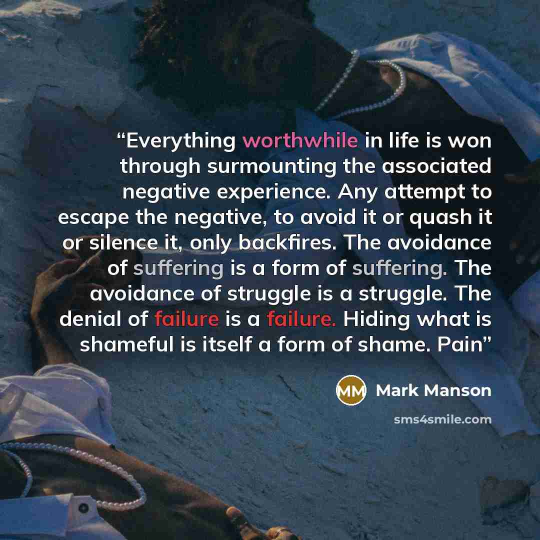 “Everything worthwhile in life is won through surmounting the associated negative experience. Any attempt to escape the negative, to avoid it or quash it or silence it, only backfires. The avoidance of suffering is a form of suffering. The avoidance of struggle is a struggle. The denial of failure…” quote by Mark Manson