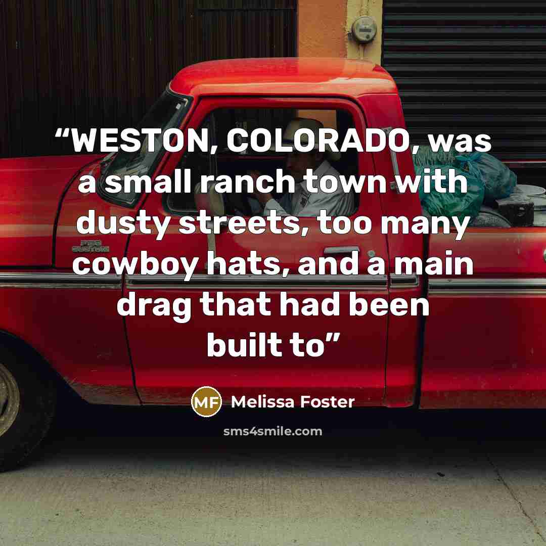 “WESTON, COLORADO, was a small ranch town with dusty streets, too many cowboy hats, and a main drag that had been built to” quote by Melissa Foster