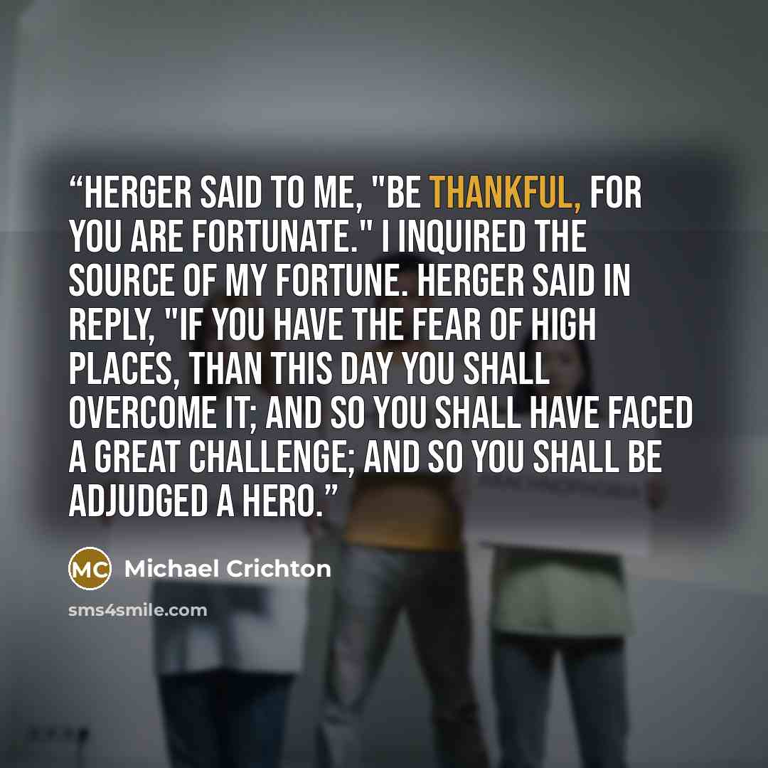 “Herger said to me, "Be thankful, for you are fortunate." I inquired the source of my fortune. Herger said in reply, "If you have the fear of high places, than this day you shall overcome it; and so you shall have faced a great challenge; and so you shall be adjudged a hero.” quote by Michael Crichton