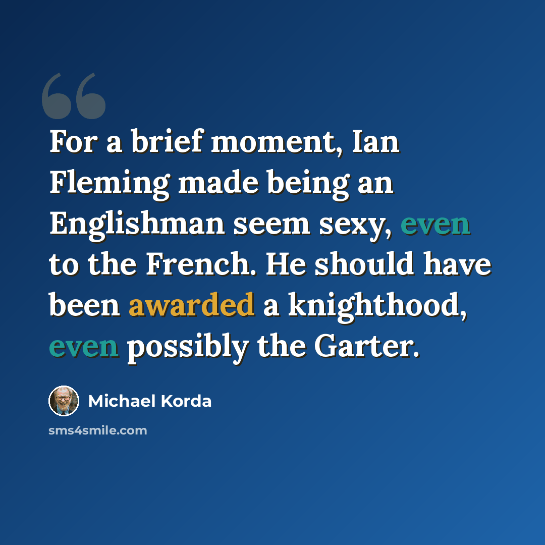 “For a brief moment, Ian Fleming made being an Englishman seem sexy, even to the French. He should have been awarded a knighthood, even possibly the Garter.” quote by Michael Korda