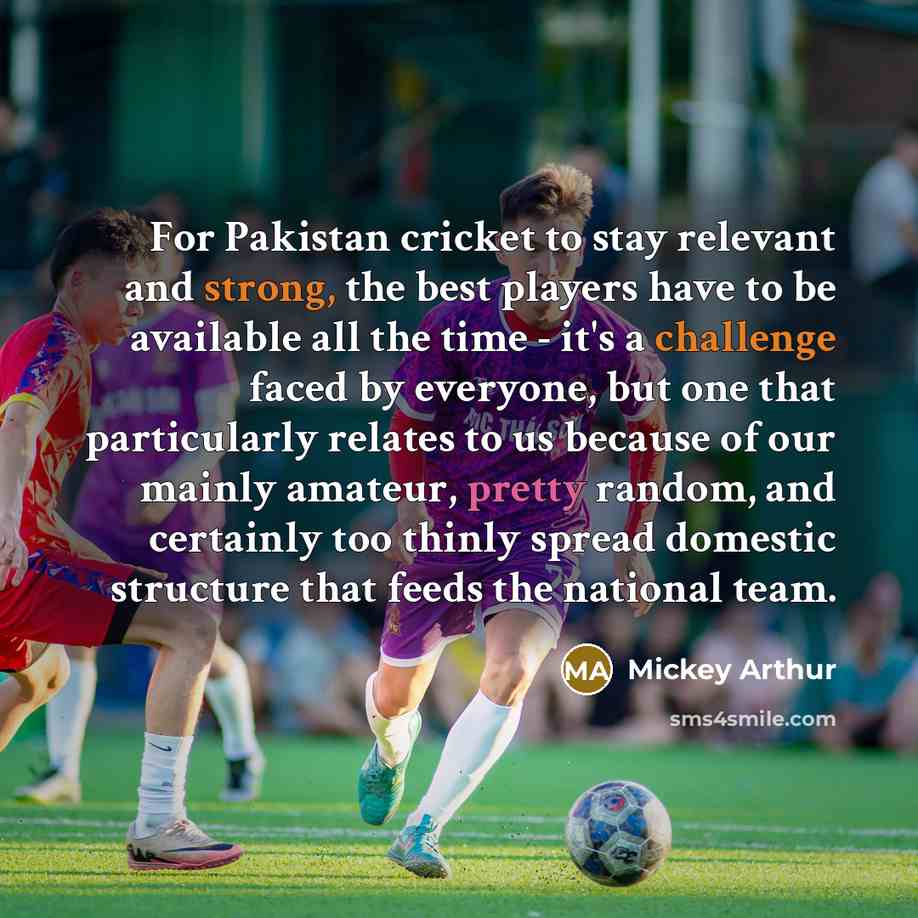 “For Pakistan cricket to stay relevant and strong, the best players have to be available all the time - it's a challenge faced by everyone, but one that particularly relates to us because of our mainly amateur, pretty random, and certainly too thinly spread domestic structure that feeds the…” quote by Mickey Arthur