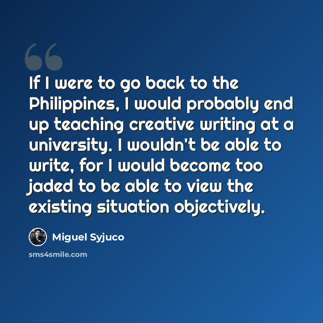 “If I were to go back to the Philippines, I would probably end up teaching creative writing at a university. I wouldn't be able to write, for I would become too jaded to be able to view the existing situation objectively.” quote by Miguel Syjuco