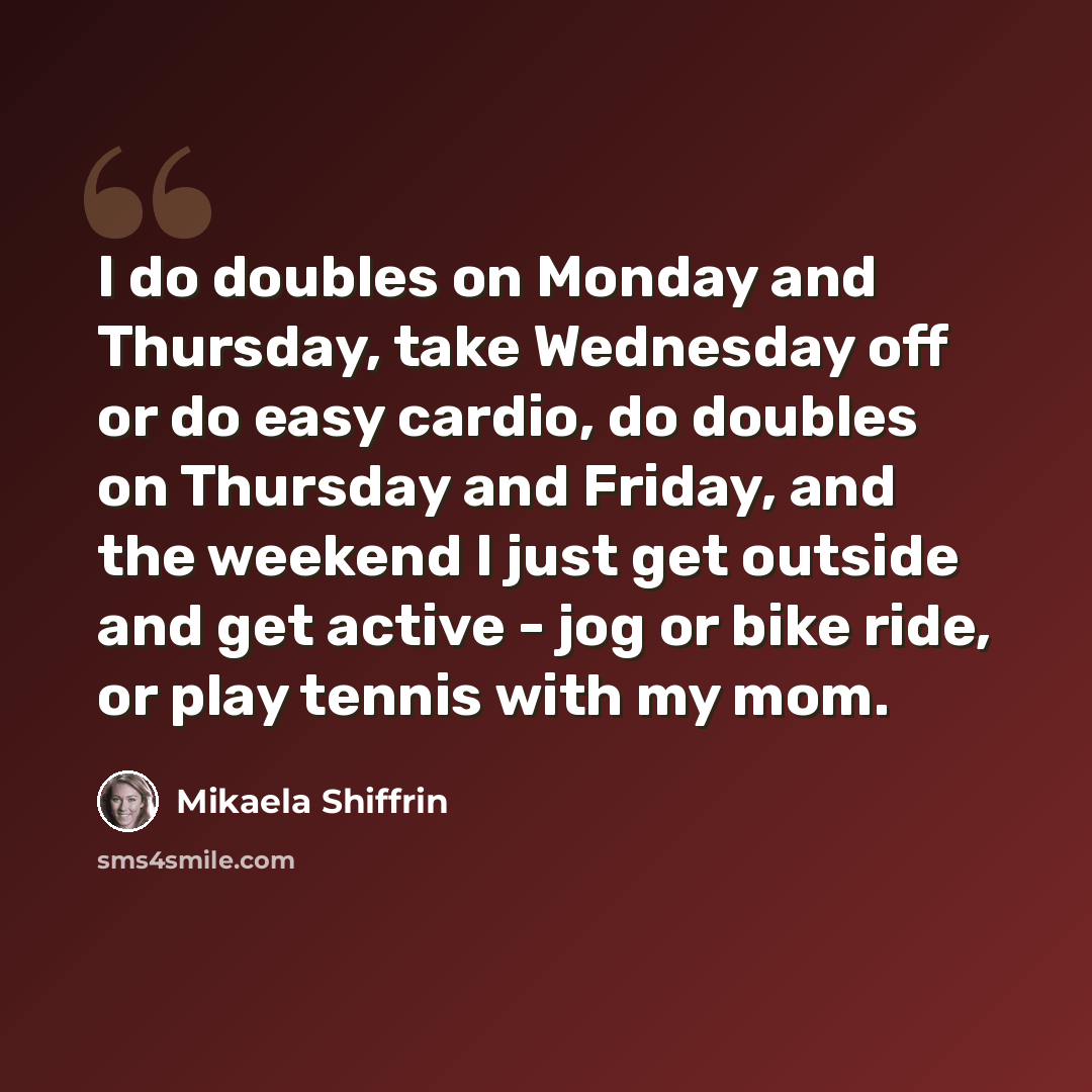 “I do doubles on Monday and Thursday, take Wednesday off or do easy cardio, do doubles on Thursday and Friday, and the weekend I just get outside and get active - jog or bike ride, or play tennis with my mom.” quote by Mikaela Shiffrin