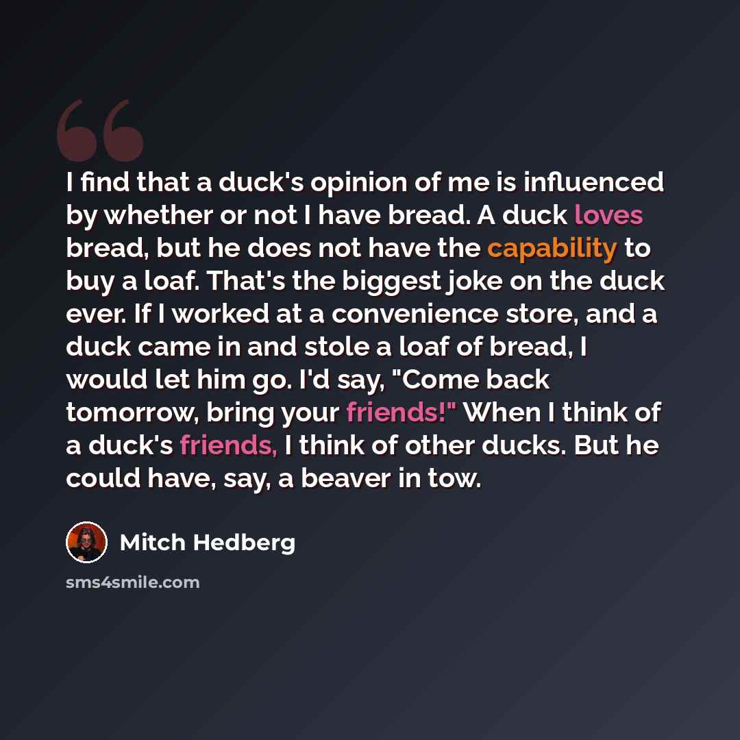 “I find that a duck's opinion of me is influenced by whether or not I have bread. A duck loves bread, but he does not have the capability to buy a loaf. That's the biggest joke on the duck ever. If I worked at a convenience store, and a duck came in and stole a loaf of bread, I would let him go…” quote by Mitch Hedberg