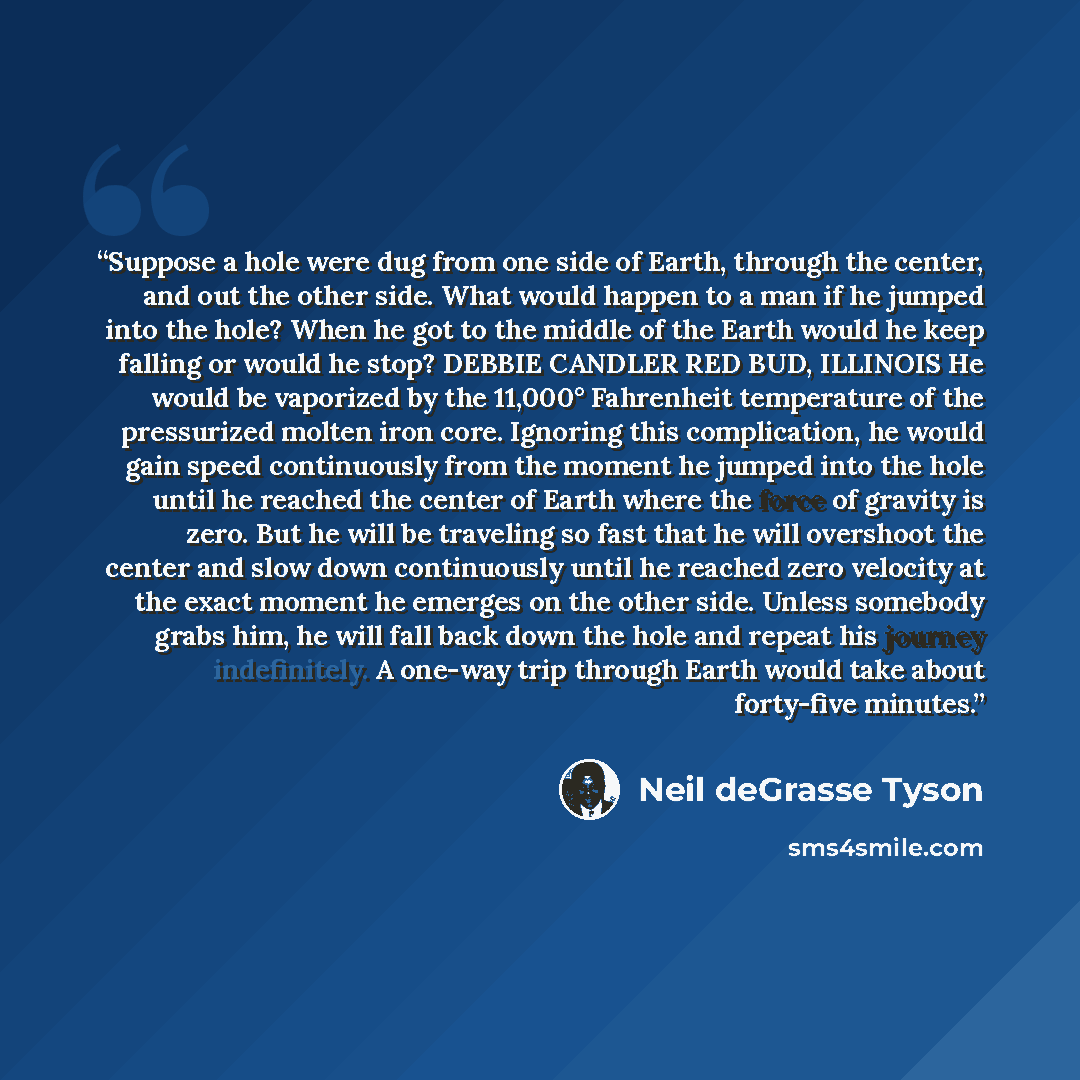 “Suppose a hole were dug from one side of Earth, through the center, and out the other side. What would happen to a man if he jumped into the hole? When he got to the middle of the Earth would he keep falling or would he stop? DEBBIE CANDLER RED BUD, ILLINOIS He would be vaporized by the 11,000°…” quote by Neil deGrasse Tyson