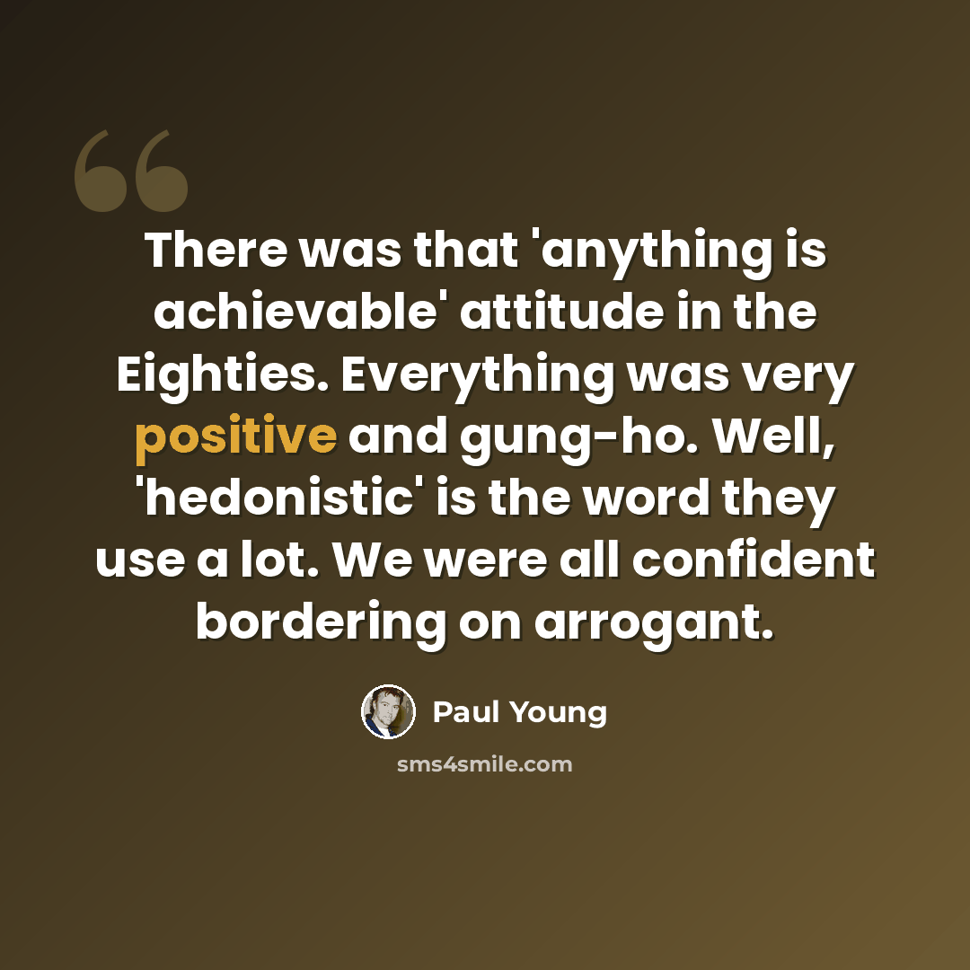 “There was that 'anything is achievable' attitude in the Eighties. Everything was very positive and gung-ho. Well, 'hedonistic' is the word they use a lot. We were all confident bordering on arrogant.” quote by Paul Young
