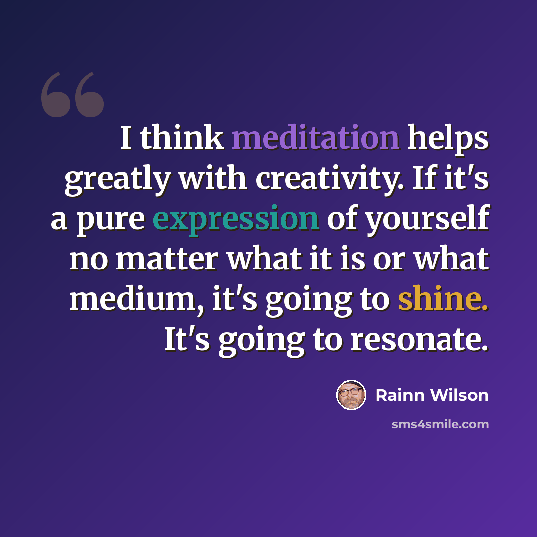 “I think meditation helps greatly with creativity. If it's a pure expression of yourself no matter what it is or what medium, it's going to shine. It's going to resonate.” quote by Rainn Wilson