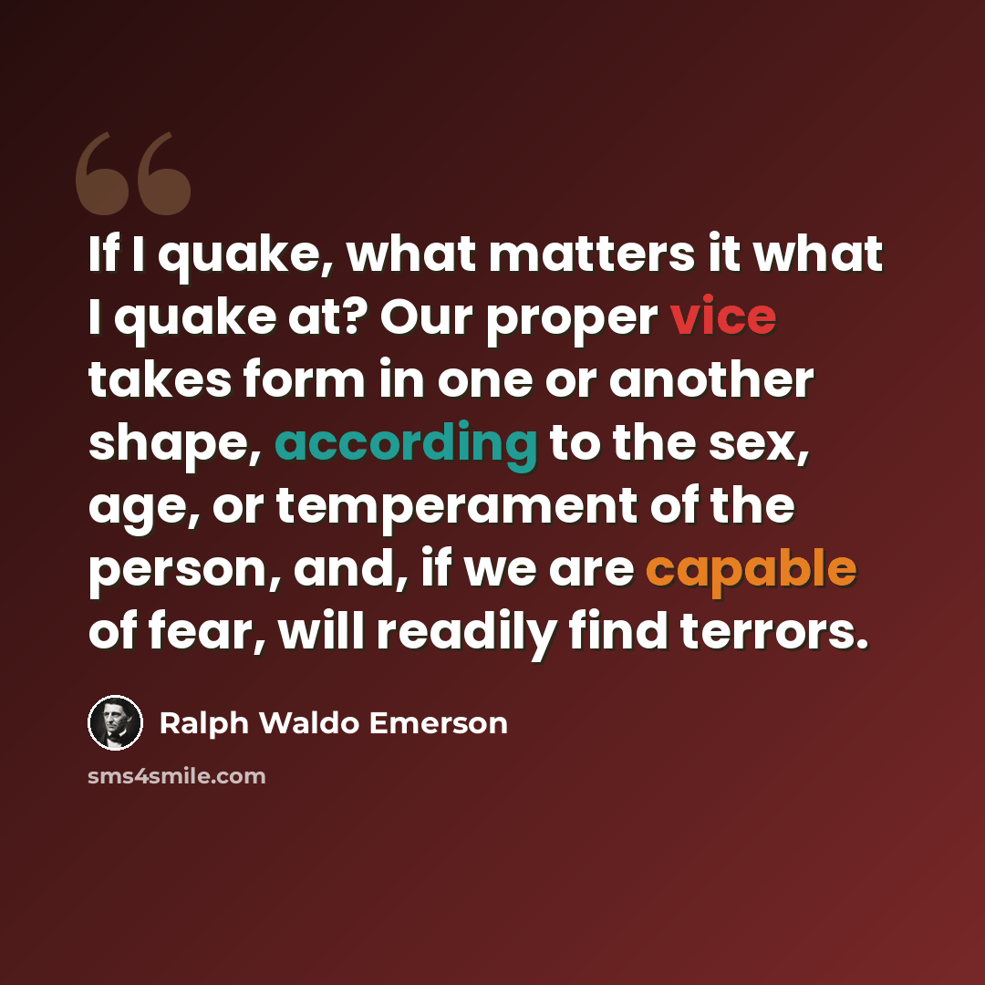 “If I quake, what matters it what I quake at? Our proper vice takes form in one or another shape, according to the sex, age, or temperament of the person, and, if we are capable of fear, will readily find terrors.” quote by Ralph Waldo Emerson