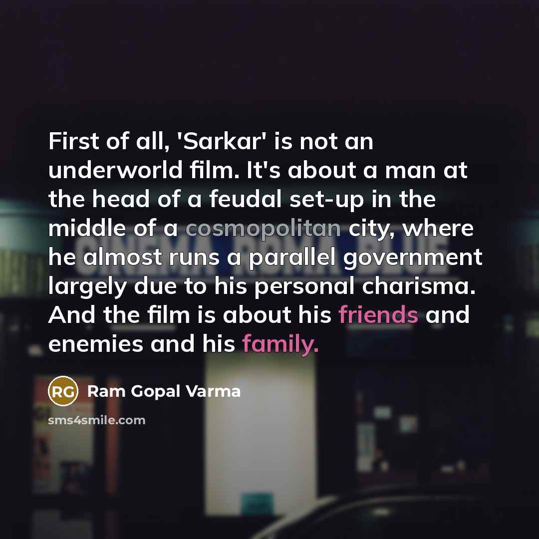 “First of all, 'Sarkar' is not an underworld film. It's about a man at the head of a feudal set-up in the middle of a cosmopolitan city, where he almost runs a parallel government largely due to his personal charisma. And the film is about his friends and enemies and his family.” quote by Ram Gopal Varma