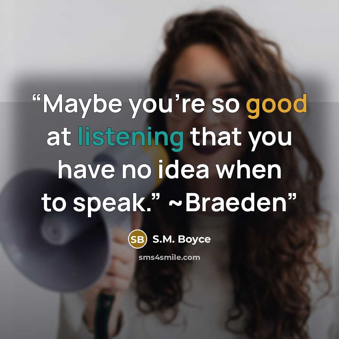 “Maybe you’re so good at listening that you have no idea when to speak.” ~Braeden” quote by S.M. Boyce