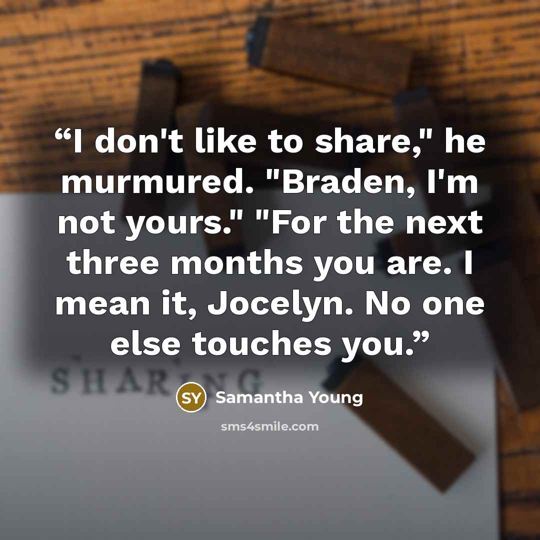 “I don't like to share," he murmured. "Braden, I'm not yours." "For the next three months you are. I mean it, Jocelyn. No one else touches you.” quote by Samantha Young