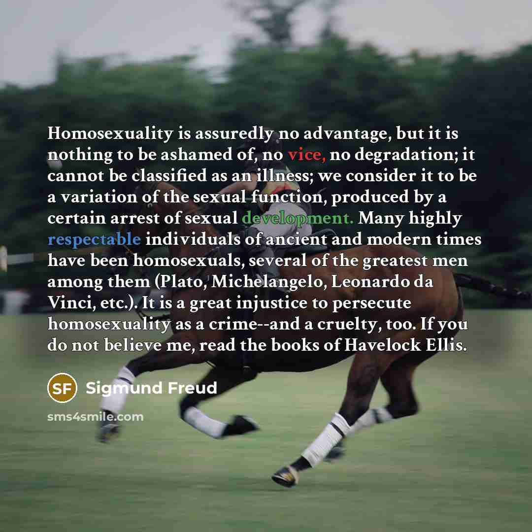 “Homosexuality is assuredly no advantage, but it is nothing to be ashamed of, no vice, no degradation; it cannot be classified as an illness; we consider it to be a variation of the sexual function, produced by a certain arrest of sexual development. Many highly respectable individuals of ancient…” quote by Sigmund Freud