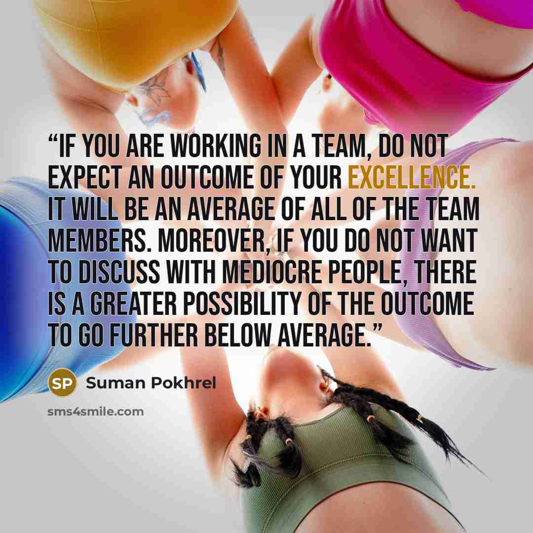 “If you are working in a team, do not expect an outcome of your excellence. It will be an average of all of the team members. Moreover, if you do not want to discuss with mediocre people, there is a greater possibility of the outcome to go further below average.” quote by Suman Pokhrel