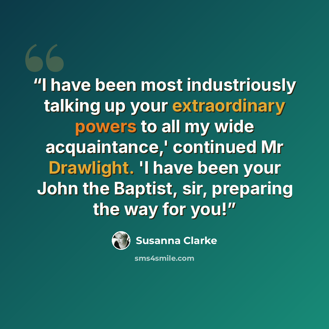 “I have been most industriously talking up your extraordinary powers to all my wide acquaintance,' continued Mr Drawlight. 'I have been your John the Baptist, sir, preparing the way for you!” quote by Susanna Clarke