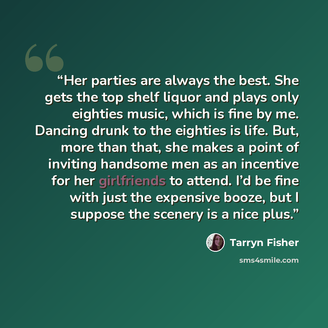 “Her parties are always the best. She gets the top shelf liquor and plays only eighties music, which is fine by me. Dancing drunk to the eighties is life. But, more than that, she makes a point of inviting handsome men as an incentive for her girlfriends to attend. I’d be fine with just the…” quote by Tarryn Fisher