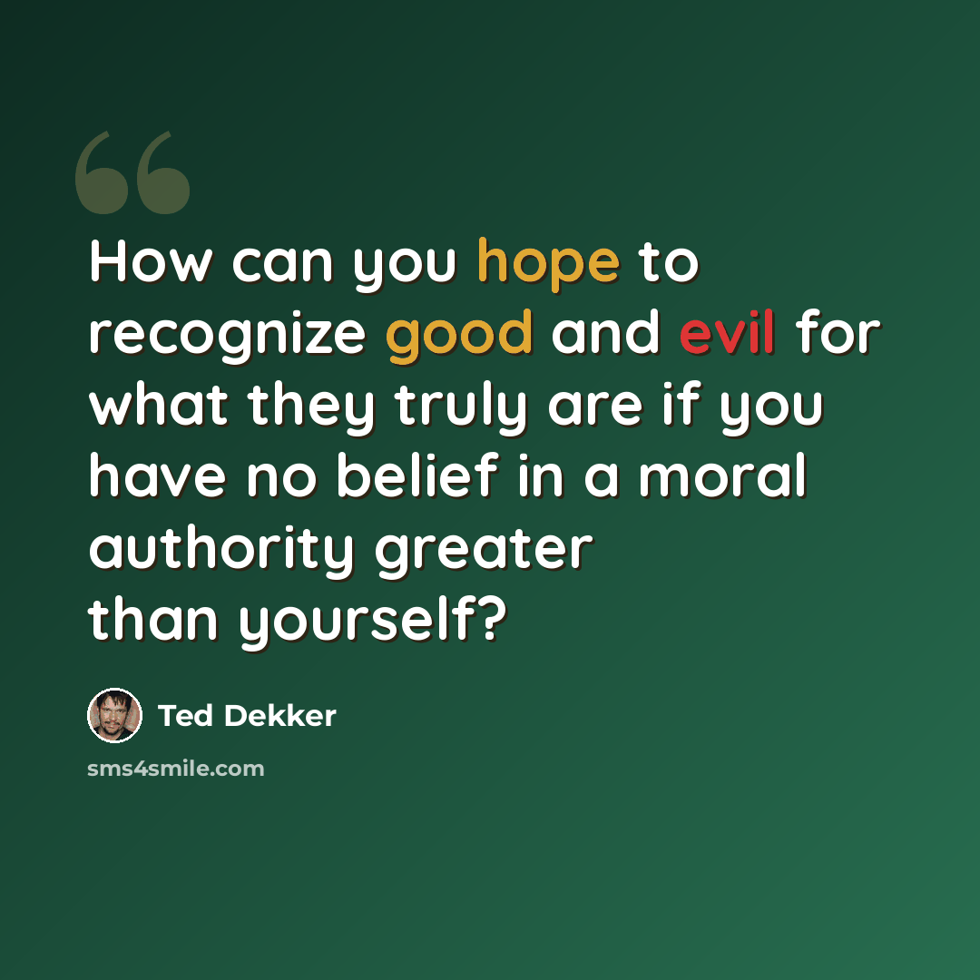 “How can you hope to recognize good and evil for what they truly are if you have no belief in a moral authority greater than yourself?” quote by Ted Dekker
