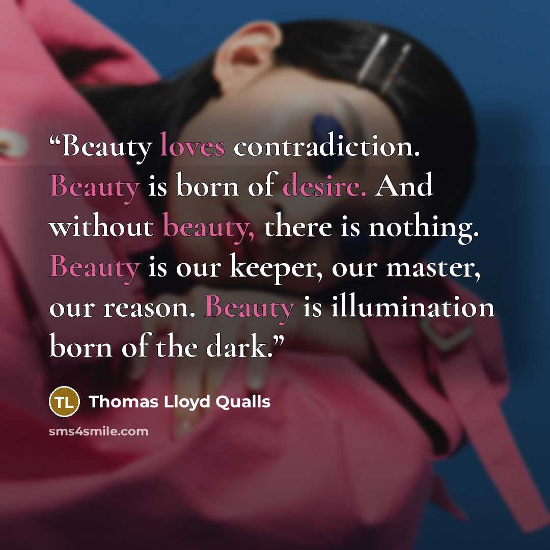 “Beauty loves contradiction. Beauty is born of desire. And without beauty, there is nothing. Beauty is our keeper, our master, our reason. Beauty is illumination born of the dark.” quote by Thomas Lloyd Qualls