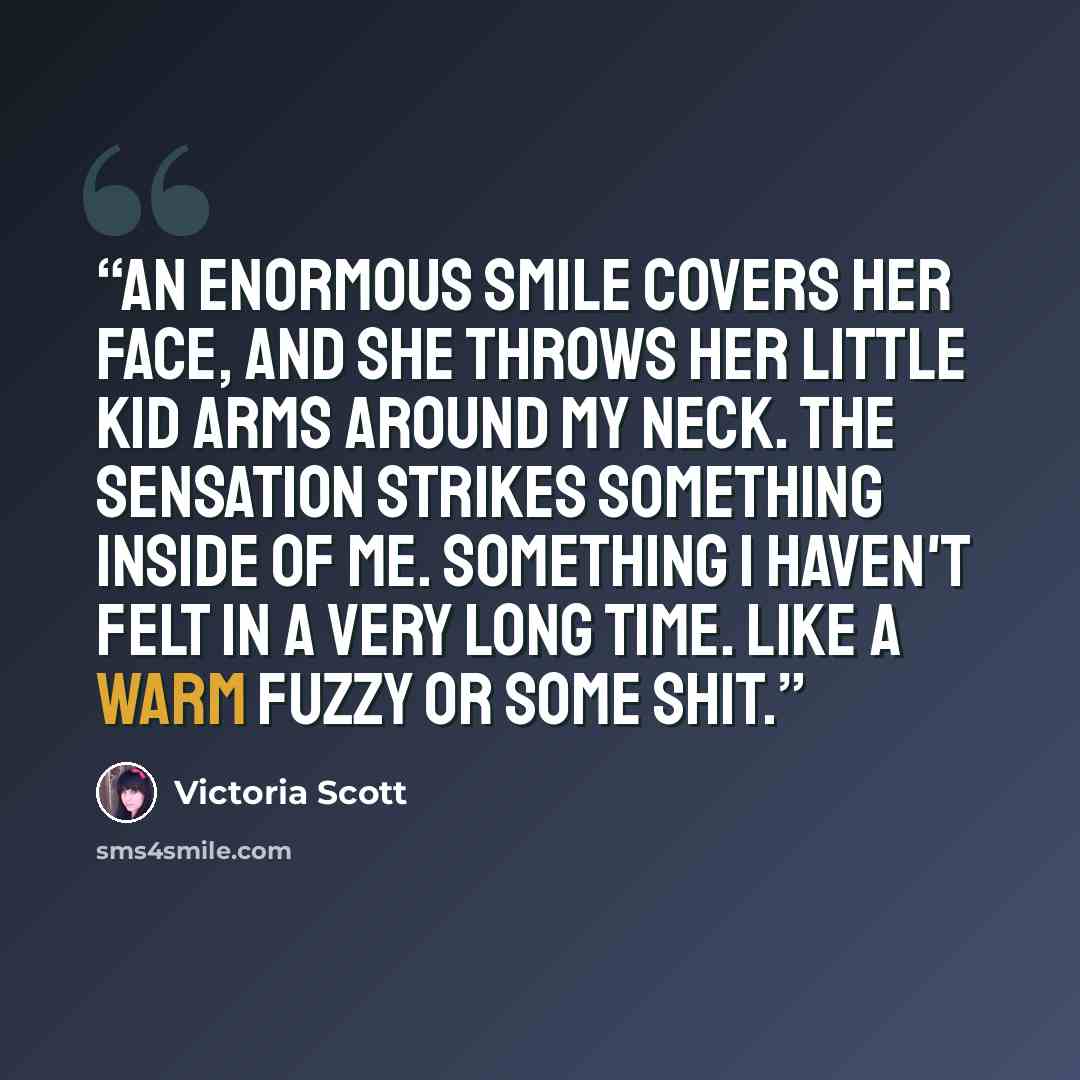 “An enormous smile covers her face, and she throws her little kid arms around my neck. The sensation strikes something inside of me. Something I haven't felt in a very long time. Like a warm fuzzy or some shit.” quote by Victoria Scott