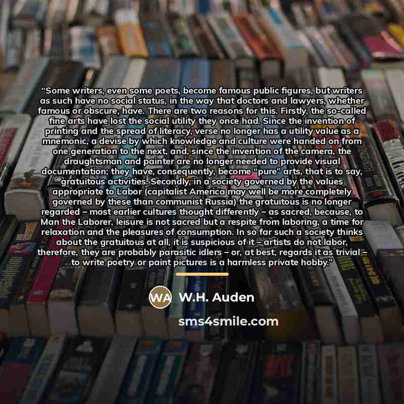 “Some writers, even some poets, become famous public figures, but writers as such have no social status, in the way that doctors and lawyers, whether famous or obscure, have. There are two reasons for this. Firstly, the so-called fine arts have lost the social utility they once had. Since the…” quote by W.H. Auden