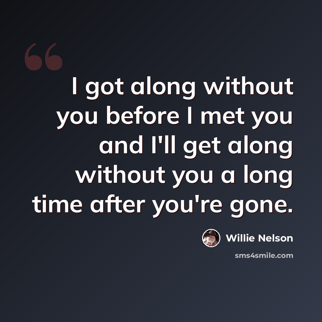 “I got along without you before I met you and I'll get along without you a long time after you're gone.” quote by Willie Nelson