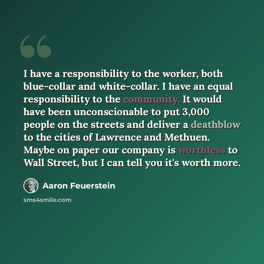 “I have a responsibility to the worker, both blue-collar and white-collar. I have an equal responsibility to the community. It would have been unconscionable to put 3,000 people on the streets and deliver a deathblow to the cities of Lawrence and Methuen. Maybe on paper our company is worthless to…” quote by Aaron Feuerstein