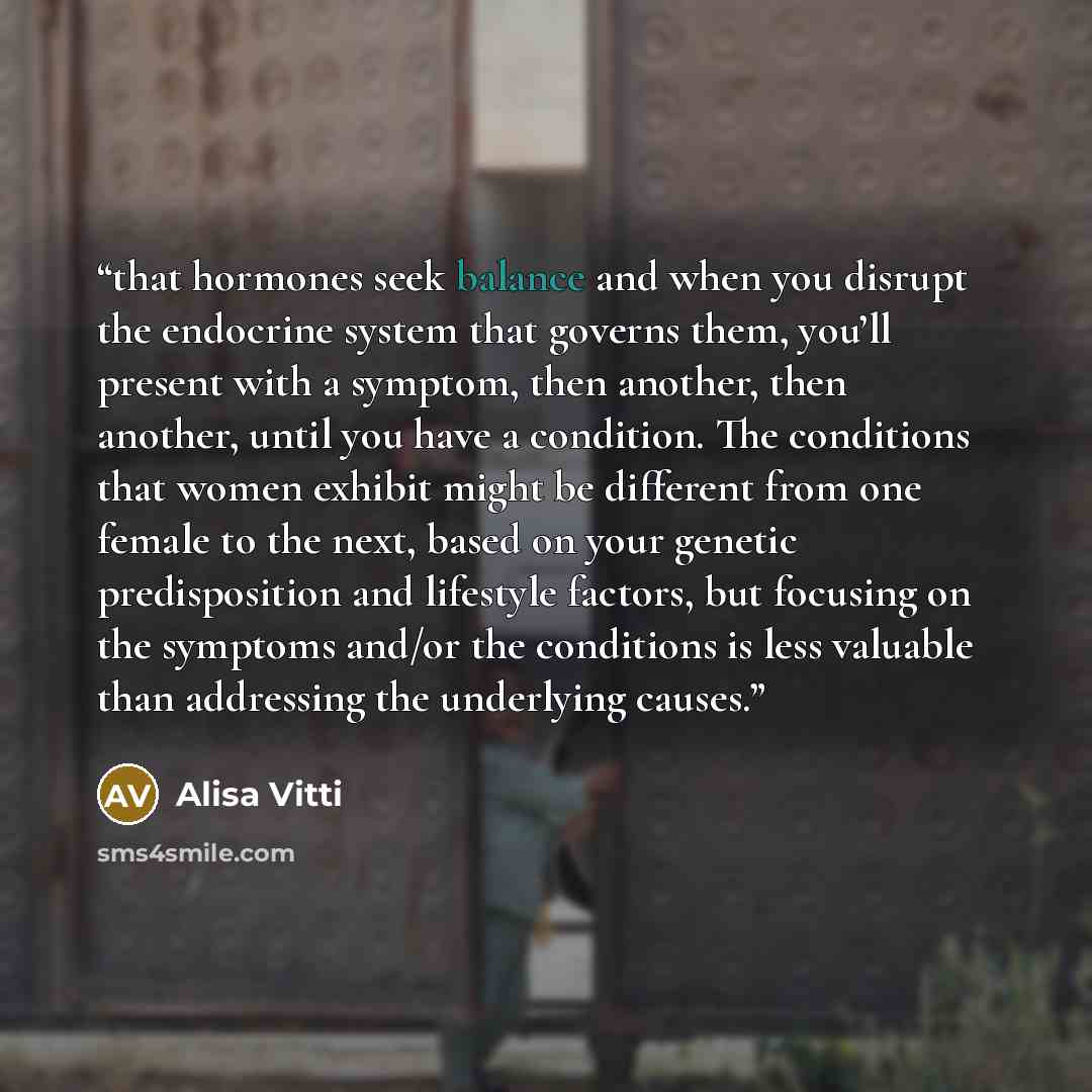 “that hormones seek balance and when you disrupt the endocrine system that governs them, you’ll present with a symptom, then another, then another, until you have a condition. The conditions that women exhibit might be different from one female to the next, based on your genetic predisposition and…” quote by Alisa Vitti