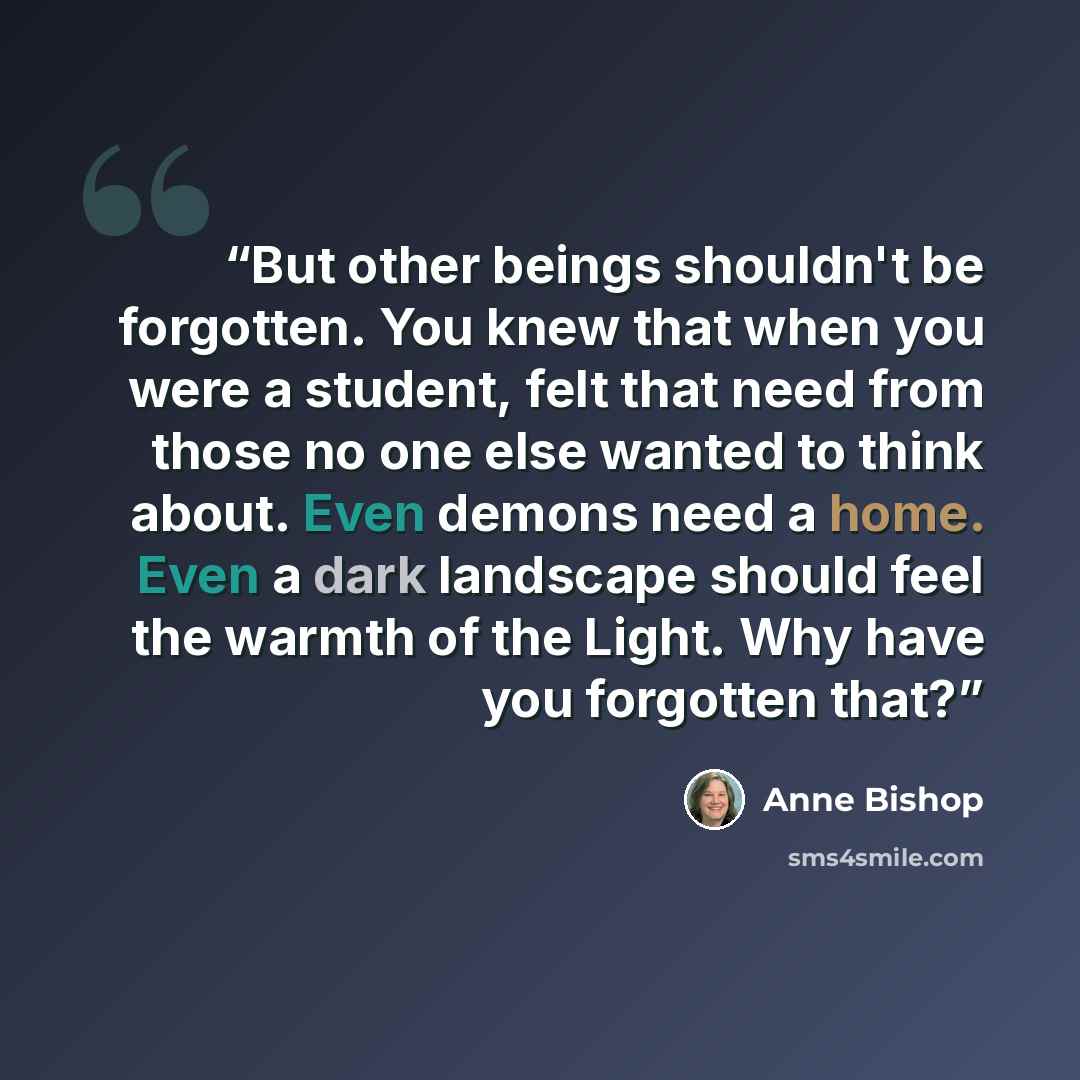 “But other beings shouldn't be forgotten. You knew that when you were a student, felt that need from those no one else wanted to think about. Even demons need a home. Even a dark landscape should feel the warmth of the Light. Why have you forgotten that?” quote by Anne Bishop