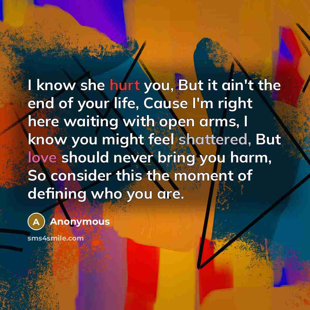 “I know she hurt you, But it ain't the end of your life, Cause I'm right here waiting with open arms, I know you might feel shattered, But love should never bring you harm, So consider this the moment of defining who you are.” quote by Anonymous