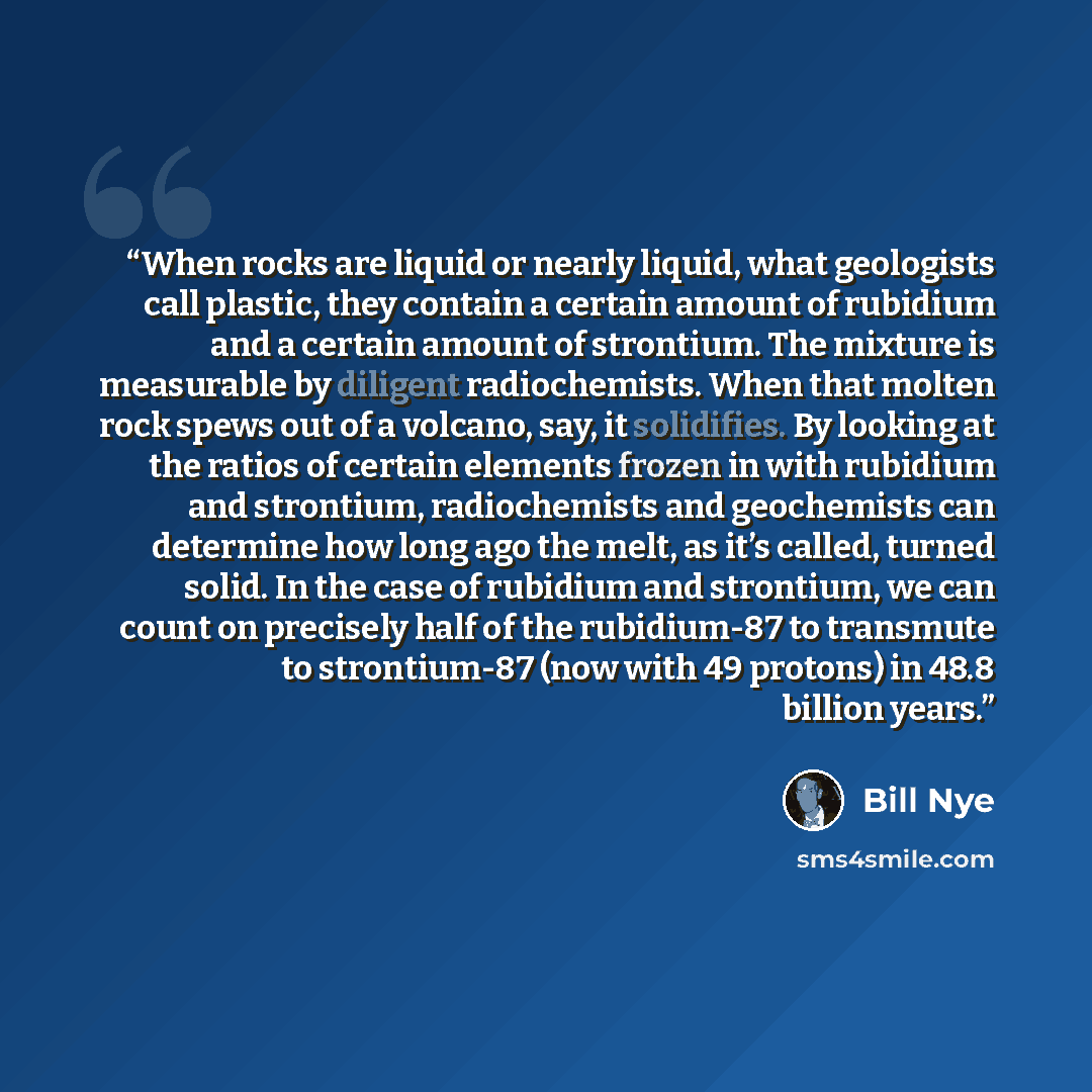 “When rocks are liquid or nearly liquid, what geologists call plastic, they contain a certain amount of rubidium and a certain amount of strontium. The mixture is measurable by diligent radiochemists. When that molten rock spews out of a volcano, say, it solidifies. By looking at the ratios of…” quote by Bill Nye